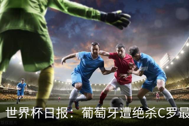 世界杯日报：葡萄牙遭绝杀C罗最后一舞 多国效仿美国上诉红黄牌