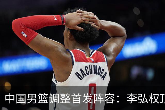 中国男篮调整首发阵容：李弘权顶替王俊杰首发 杨瀚森继续替补