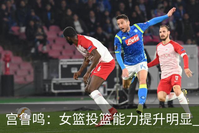 宫鲁鸣：女篮投篮能力提升明显 盼海外球员尽早归队