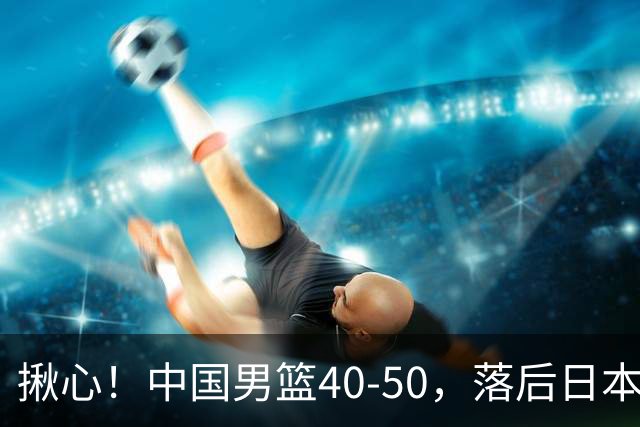 揪心！中国男篮40-50，落后日本男篮十分，老叔用人换人引争议！